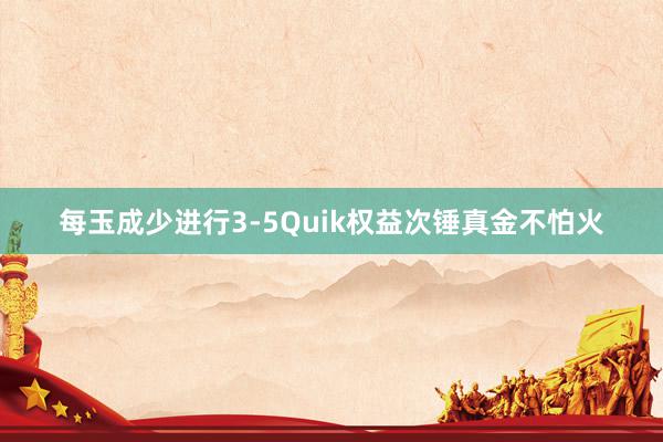 每玉成少进行3-5Quik权益次锤真金不怕火